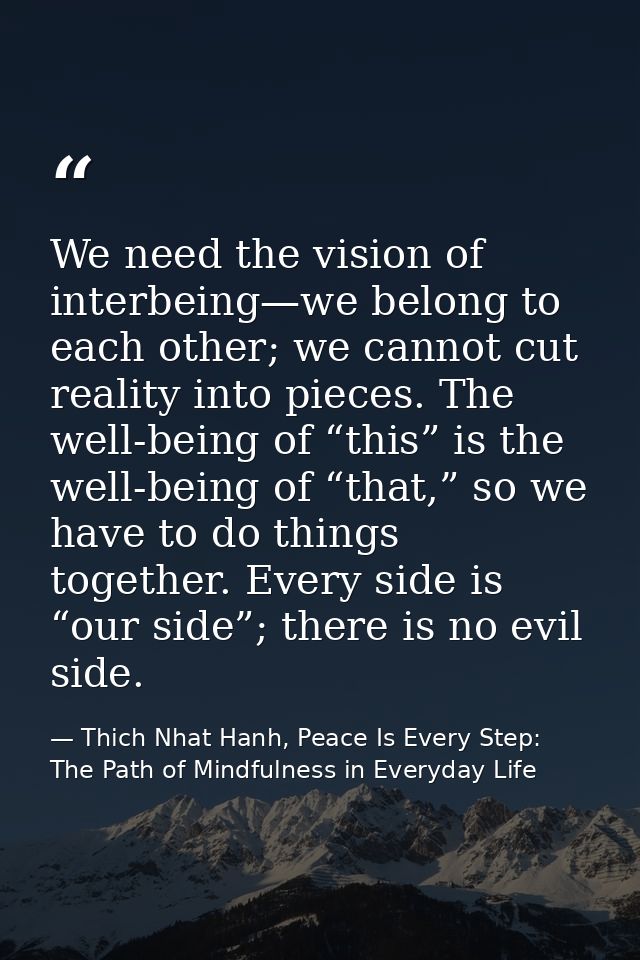 We need the vision of interbeing—we belong to each other; we cannot cut reality into pieces. The well-being of “this” is — Thich Nhat Hanh, Peace Is Every Step: The Path of Mindfulness in Everyday Life
