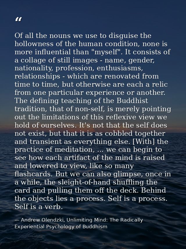 Of all the nouns we use to disguise the hollowness of the human condition, none is more influential than "myself". It co — Andrew Olendzki, Unlimiting Mind: The Radically Experiential Psychology of Buddhism