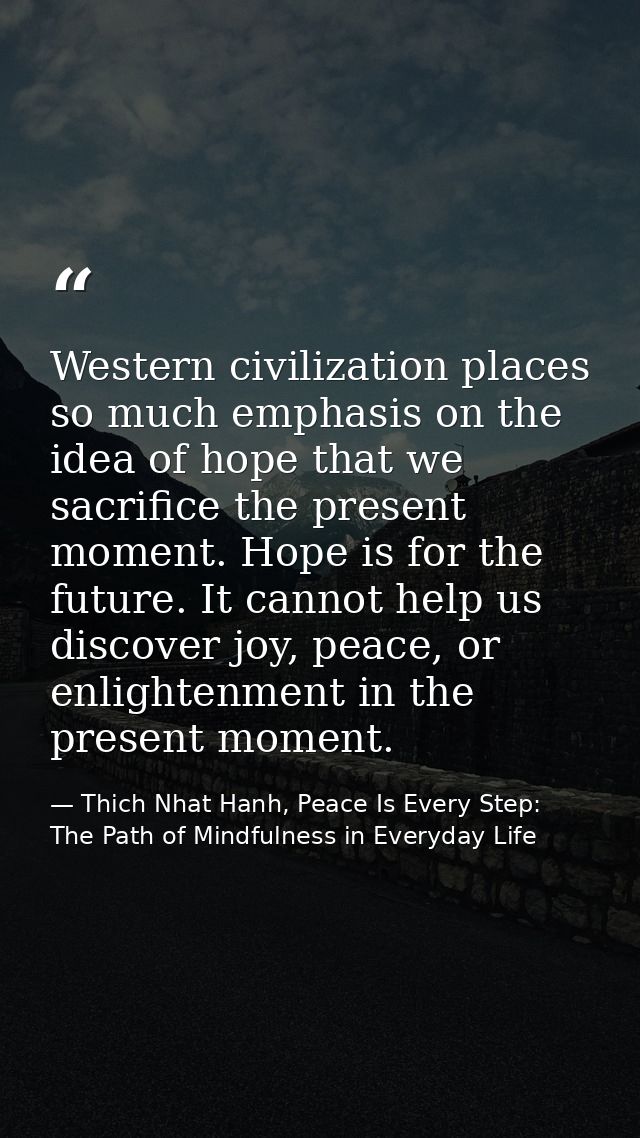 Western civilization places so much emphasis on the idea of hope that we sacrifice the present moment. Hope is for the f — Thich Nhat Hanh, Peace Is Every Step: The Path of Mindfulness in Everyday Life