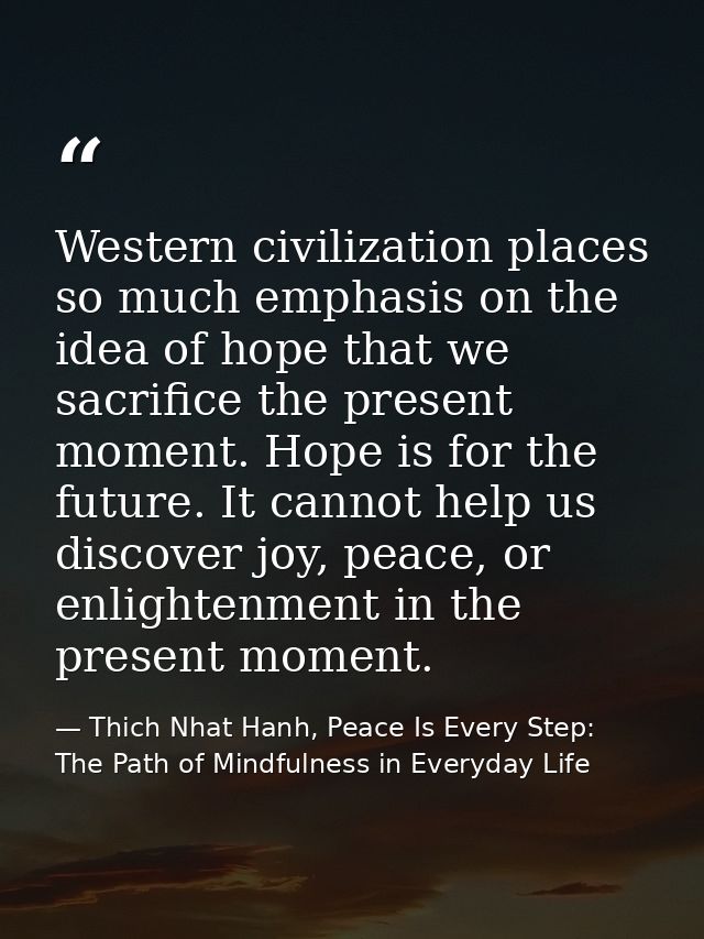 Western civilization places so much emphasis on the idea of hope that we sacrifice the present moment. Hope is for the f — Thich Nhat Hanh, Peace Is Every Step: The Path of Mindfulness in Everyday Life