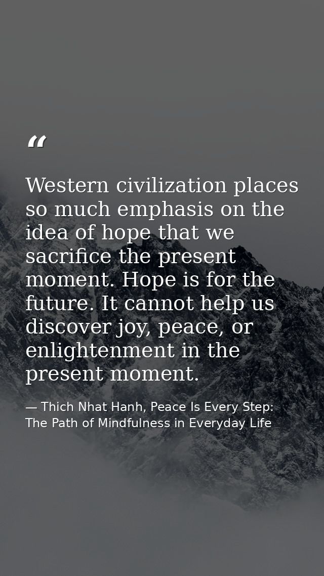 Western civilization places so much emphasis on the idea of hope that we sacrifice the present moment. Hope is for the f — Thich Nhat Hanh, Peace Is Every Step: The Path of Mindfulness in Everyday Life