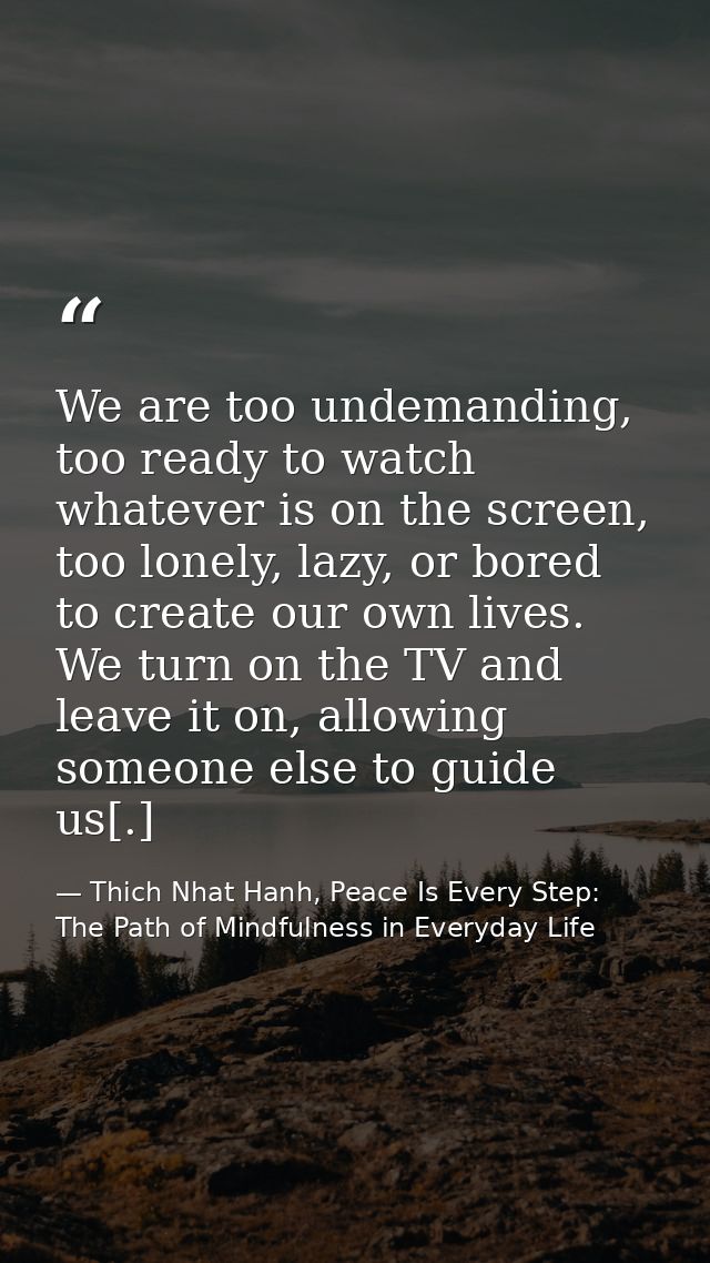 We are too undemanding, too ready to watch whatever is on the screen, too lonely, lazy, or bored to create our own lives — Thich Nhat Hanh, Peace Is Every Step: The Path of Mindfulness in Everyday Life