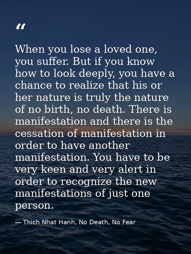 When you lose a loved one, you suffer. But if you know how to look deeply, you have a chance to realize that his or her  — Thich Nhat Hanh, No Death, No Fear