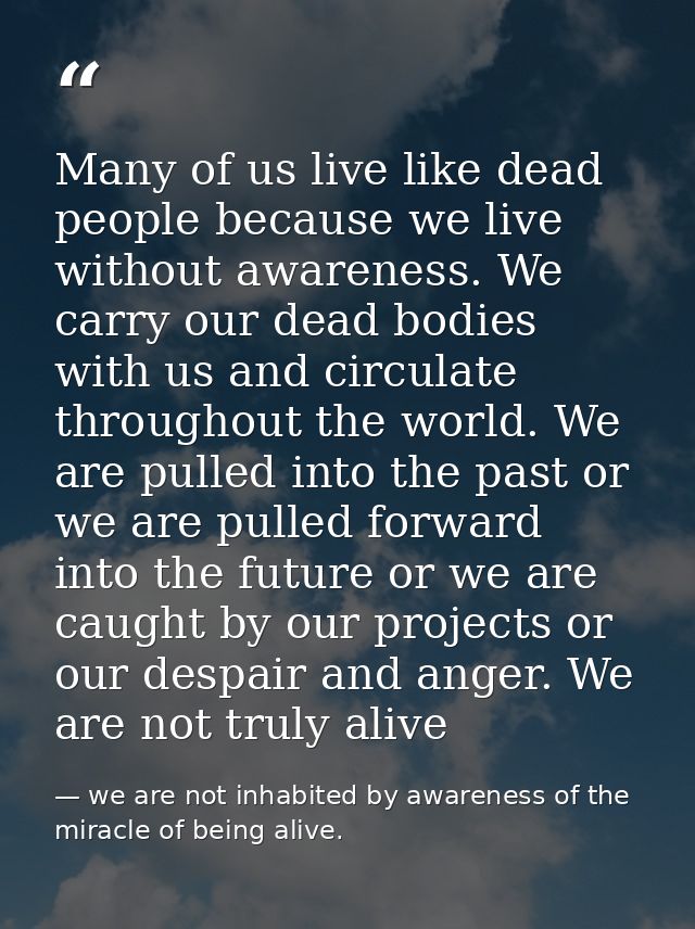 Many of us live like dead people because we live without awareness. We carry our dead bodies with us and circulate throu — we are not inhabited by awareness of the miracle of being alive.