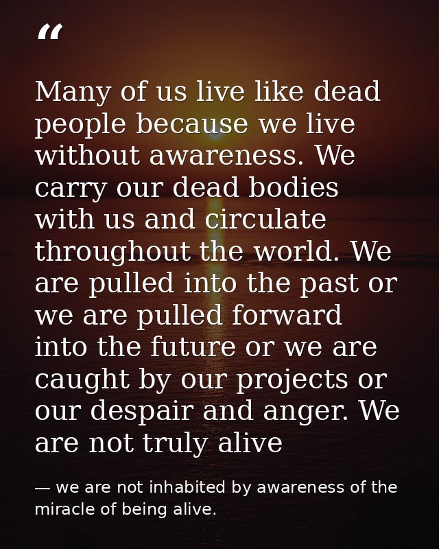 Many of us live like dead people because we live without awareness. We carry our dead bodies with us and circulate throu — we are not inhabited by awareness of the miracle of being alive.