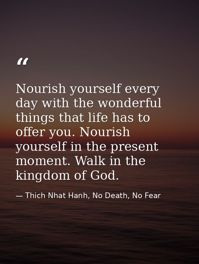 Nourish yourself every day with the wonderful things that life has to offer you. Nourish yourself in the present moment. — Thich Nhat Hanh, No Death, No Fear
