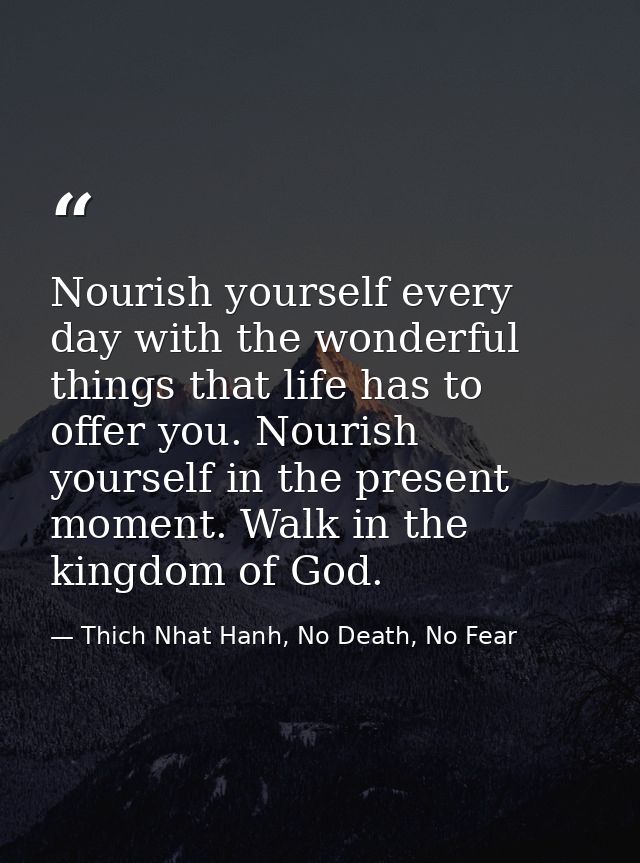 Nourish yourself every day with the wonderful things that life has to offer you. Nourish yourself in the present moment. — Thich Nhat Hanh, No Death, No Fear