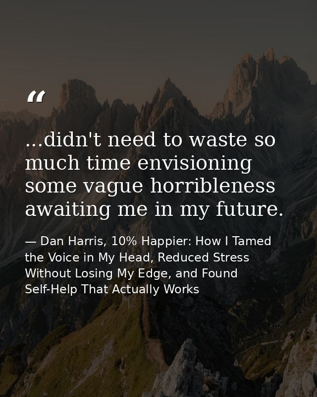 ...didn't need to waste so much time envisioning some vague horribleness awaiting me in my future. — Dan Harris, 10% Happier: How I Tamed the Voice in My Head, Reduced Stress Without Losing My Edge, and Found Self-Help That Actually Works