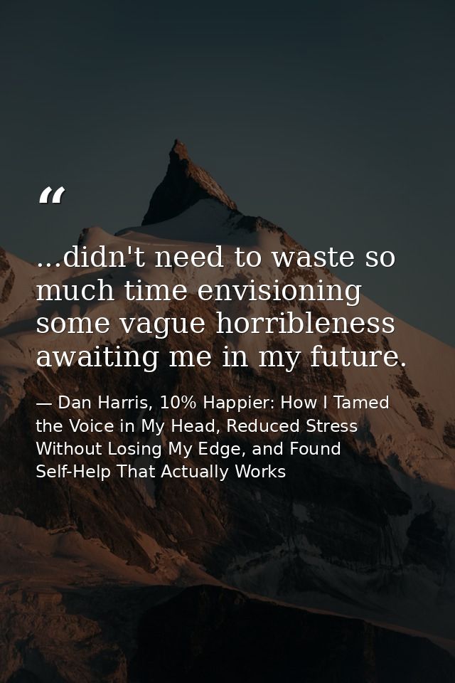 ...didn't need to waste so much time envisioning some vague horribleness awaiting me in my future. — Dan Harris, 10% Happier: How I Tamed the Voice in My Head, Reduced Stress Without Losing My Edge, and Found Self-Help That Actually Works