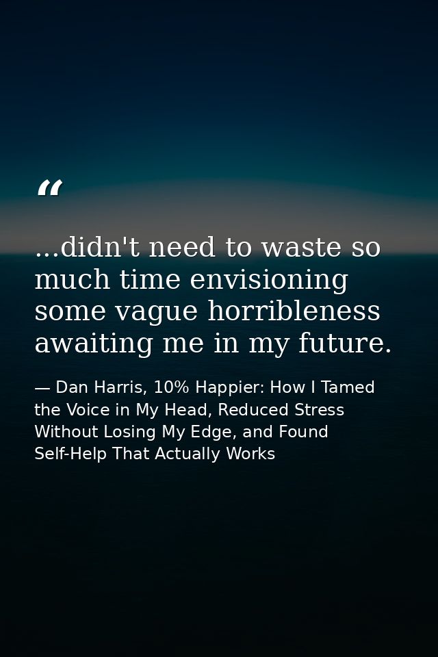 ...didn't need to waste so much time envisioning some vague horribleness awaiting me in my future. — Dan Harris, 10% Happier: How I Tamed the Voice in My Head, Reduced Stress Without Losing My Edge, and Found Self-Help That Actually Works