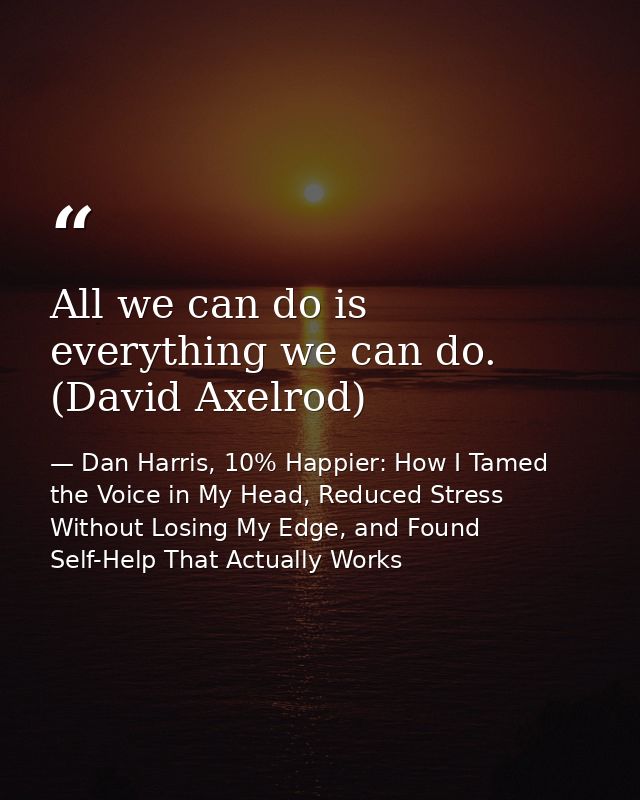 All we can do is everything we can do. (David Axelrod) — Dan Harris, 10% Happier: How I Tamed the Voice in My Head, Reduced Stress Without Losing My Edge, and Found Self-Help That Actually Works