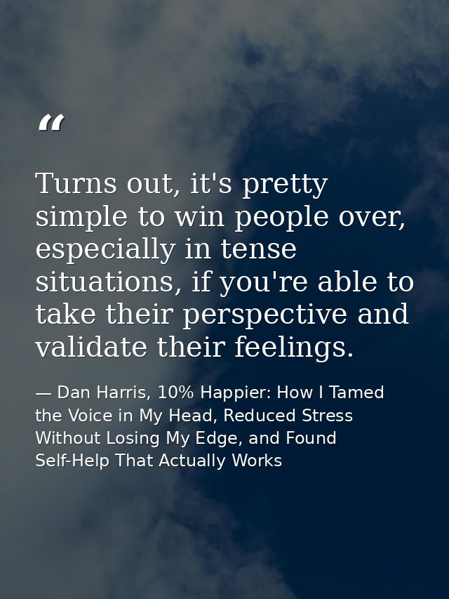 Turns out, it's pretty simple to win people over, especially in tense situations, if you're able to take their perspecti — Dan Harris, 10% Happier: How I Tamed the Voice in My Head, Reduced Stress Without Losing My Edge, and Found Self-Help That Actually Works