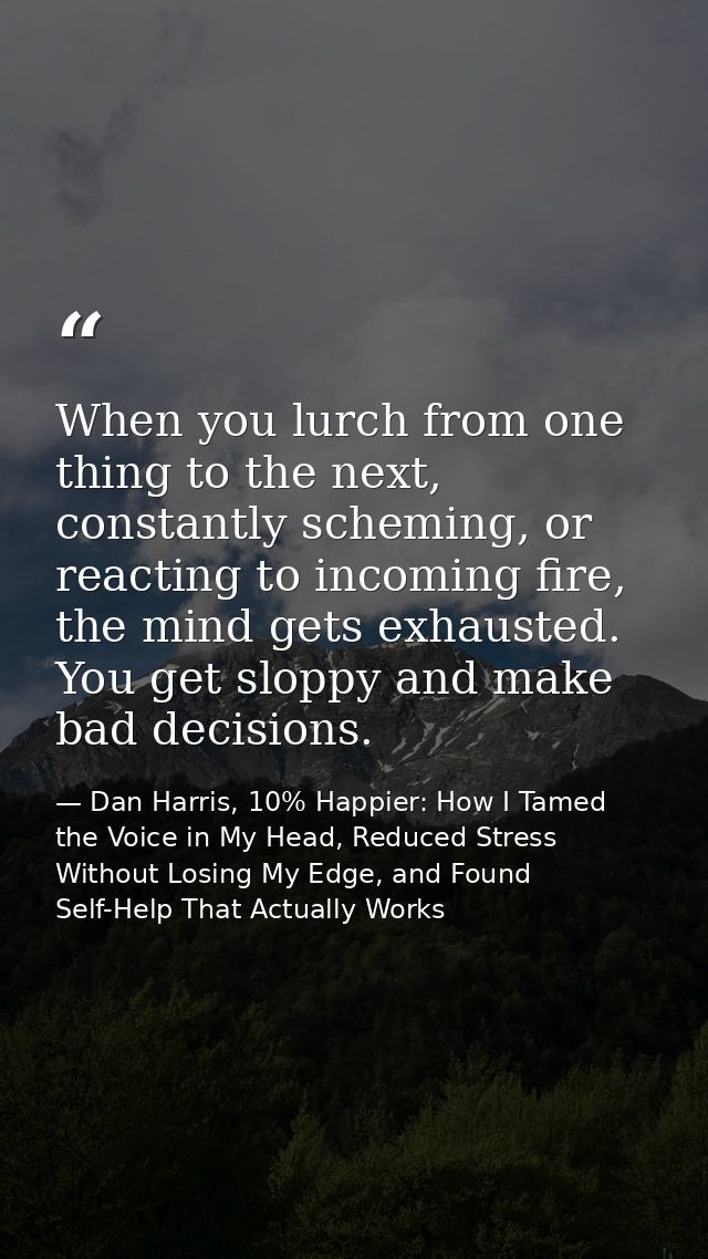 When you lurch from one thing to the next, constantly scheming, or reacting to incoming fire, the mind gets exhausted. Y — Dan Harris, 10% Happier: How I Tamed the Voice in My Head, Reduced Stress Without Losing My Edge, and Found Self-Help That Actually Works