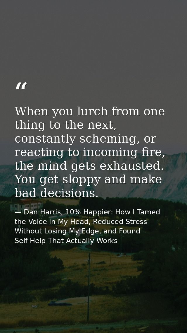 When you lurch from one thing to the next, constantly scheming, or reacting to incoming fire, the mind gets exhausted. Y — Dan Harris, 10% Happier: How I Tamed the Voice in My Head, Reduced Stress Without Losing My Edge, and Found Self-Help That Actually Works