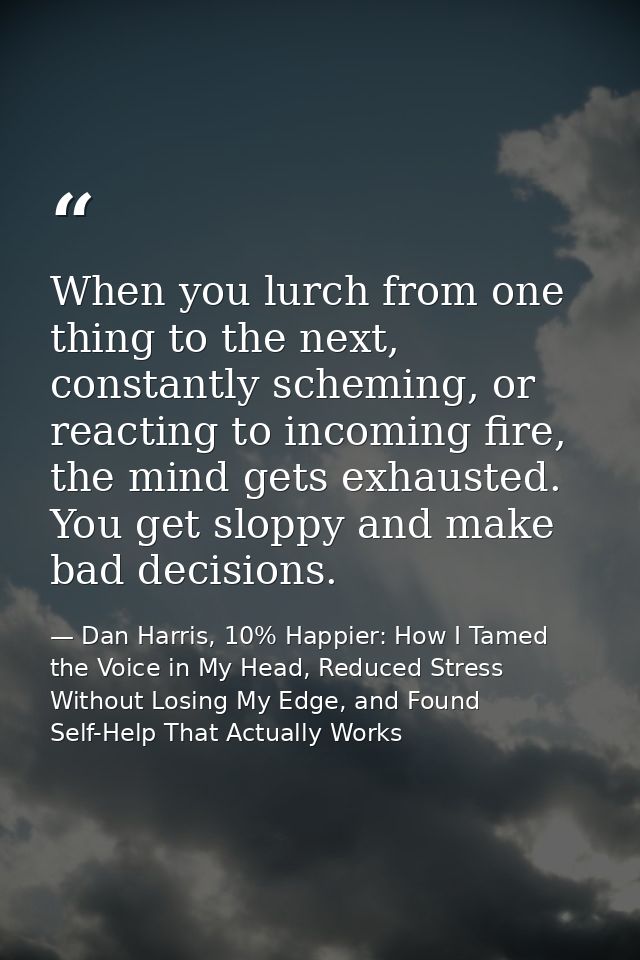 When you lurch from one thing to the next, constantly scheming, or reacting to incoming fire, the mind gets exhausted. Y — Dan Harris, 10% Happier: How I Tamed the Voice in My Head, Reduced Stress Without Losing My Edge, and Found Self-Help That Actually Works