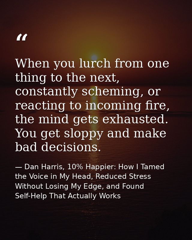 When you lurch from one thing to the next, constantly scheming, or reacting to incoming fire, the mind gets exhausted. Y — Dan Harris, 10% Happier: How I Tamed the Voice in My Head, Reduced Stress Without Losing My Edge, and Found Self-Help That Actually Works
