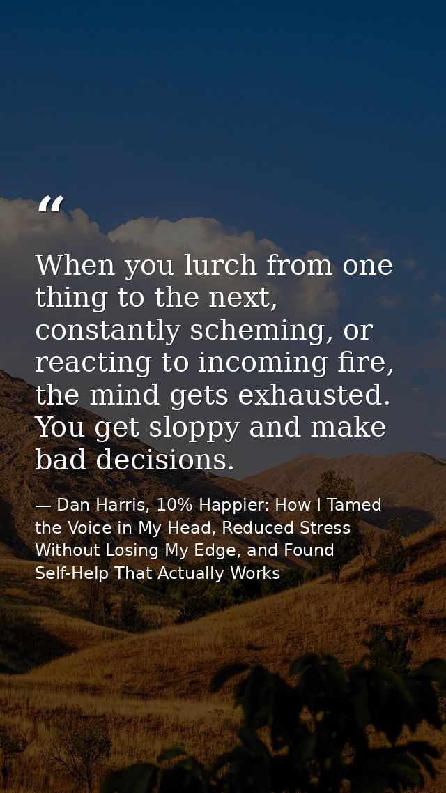 When you lurch from one thing to the next, constantly scheming, or reacting to incoming fire, the mind gets exhausted. Y — Dan Harris, 10% Happier: How I Tamed the Voice in My Head, Reduced Stress Without Losing My Edge, and Found Self-Help That Actually Works
