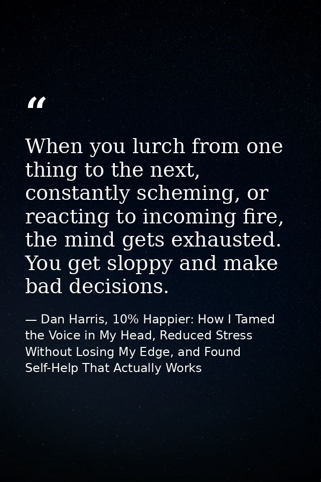 When you lurch from one thing to the next, constantly scheming, or reacting to incoming fire, the mind gets exhausted. Y — Dan Harris, 10% Happier: How I Tamed the Voice in My Head, Reduced Stress Without Losing My Edge, and Found Self-Help That Actually Works