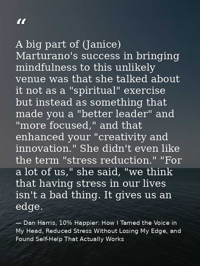A big part of (Janice) Marturano's success in bringing mindfulness to this unlikely venue was that she talked about it n — Dan Harris, 10% Happier: How I Tamed the Voice in My Head, Reduced Stress Without Losing My Edge, and Found Self-Help That Actually Works