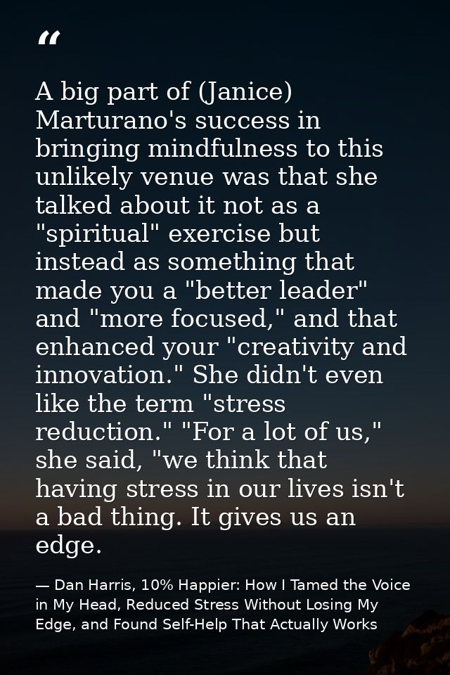 A big part of (Janice) Marturano's success in bringing mindfulness to this unlikely venue was that she talked about it n — Dan Harris, 10% Happier: How I Tamed the Voice in My Head, Reduced Stress Without Losing My Edge, and Found Self-Help That Actually Works