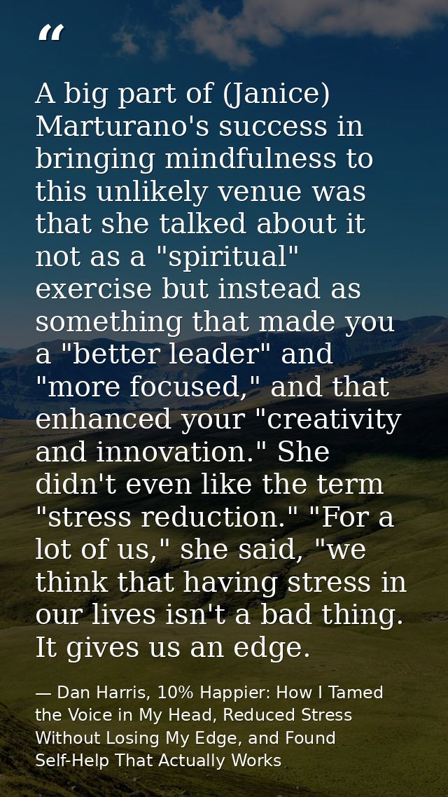 A big part of (Janice) Marturano's success in bringing mindfulness to this unlikely venue was that she talked about it n — Dan Harris, 10% Happier: How I Tamed the Voice in My Head, Reduced Stress Without Losing My Edge, and Found Self-Help That Actually Works