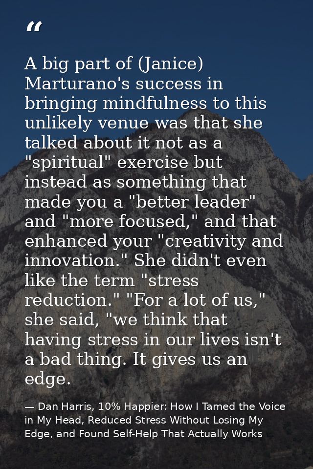 A big part of (Janice) Marturano's success in bringing mindfulness to this unlikely venue was that she talked about it n — Dan Harris, 10% Happier: How I Tamed the Voice in My Head, Reduced Stress Without Losing My Edge, and Found Self-Help That Actually Works