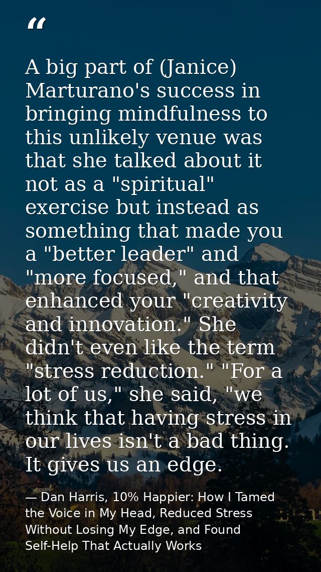 A big part of (Janice) Marturano's success in bringing mindfulness to this unlikely venue was that she talked about it n — Dan Harris, 10% Happier: How I Tamed the Voice in My Head, Reduced Stress Without Losing My Edge, and Found Self-Help That Actually Works
