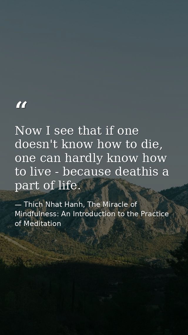 Now I see that if one doesn't know how to die, one can hardly know how to live - because deathis a part of life. — Thich Nhat Hanh, The Miracle of Mindfulness: An Introduction to the Practice of Meditation