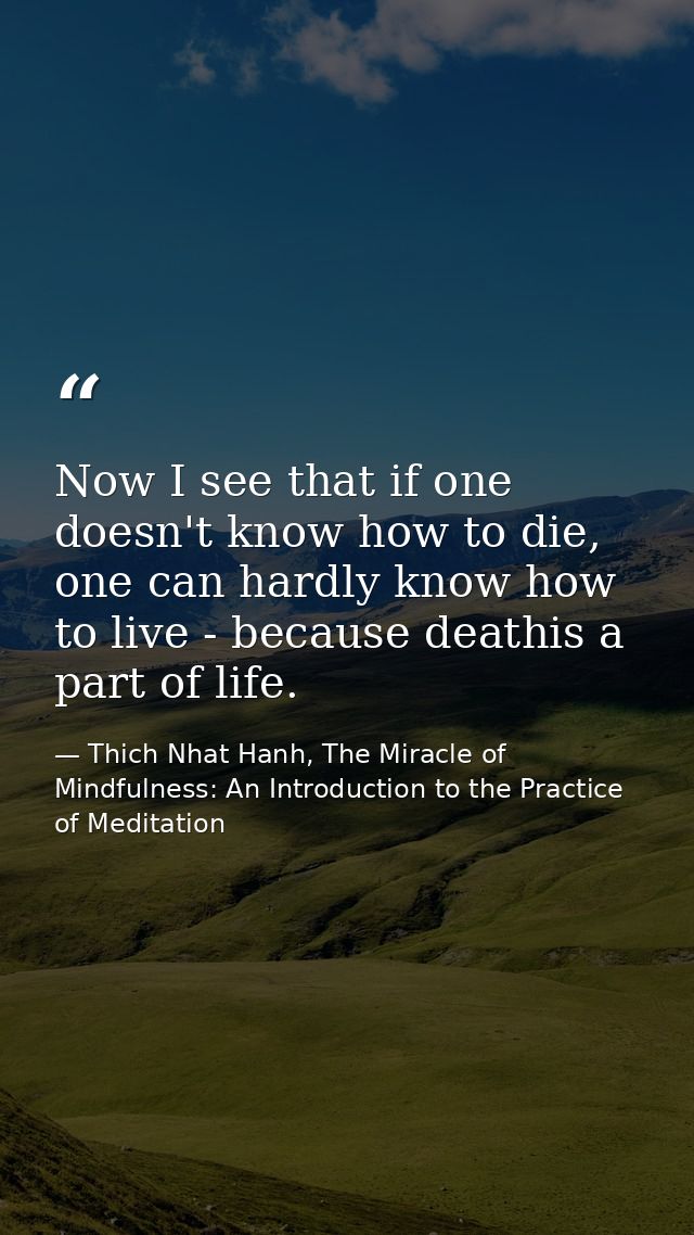 Now I see that if one doesn't know how to die, one can hardly know how to live - because deathis a part of life. — Thich Nhat Hanh, The Miracle of Mindfulness: An Introduction to the Practice of Meditation