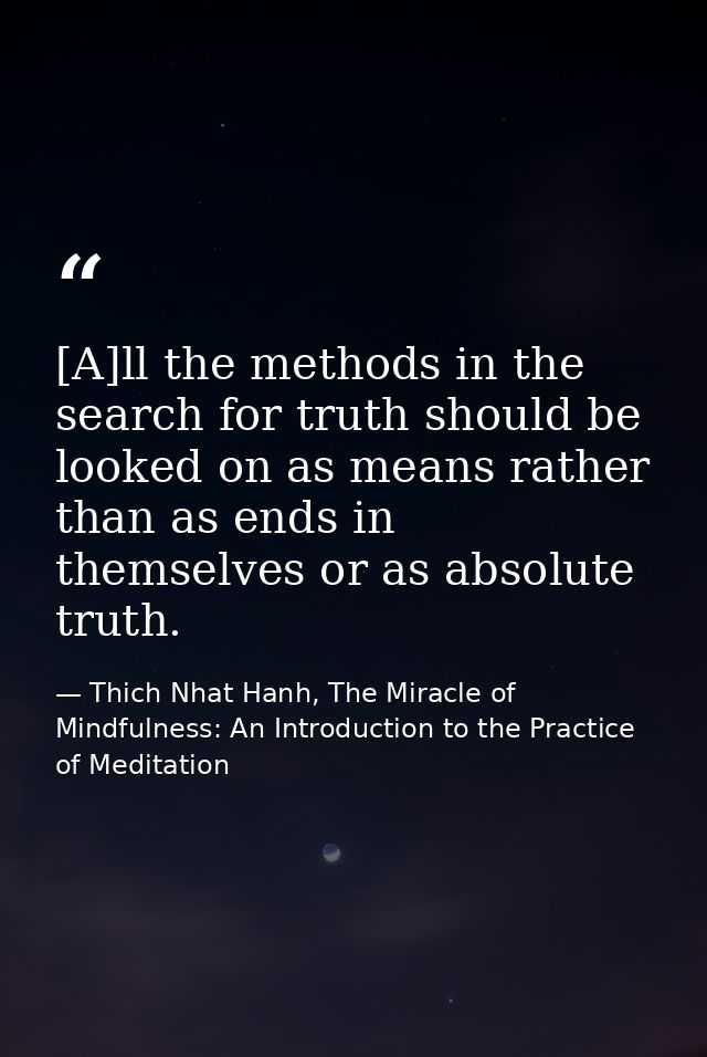 [A]ll the methods in the search for truth should be looked on as means rather than as ends in themselves or as absolute  — Thich Nhat Hanh, The Miracle of Mindfulness: An Introduction to the Practice of Meditation