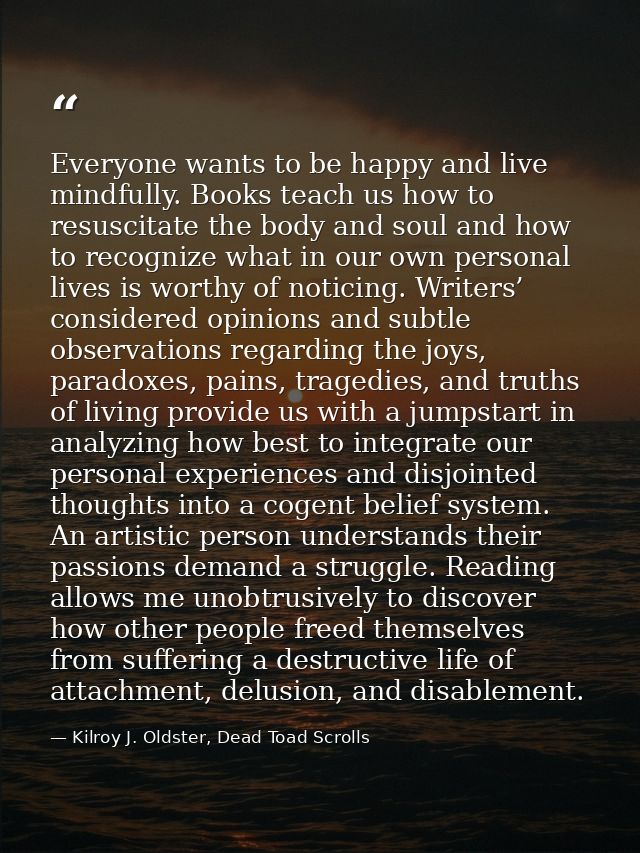 Everyone wants to be happy and live mindfully. Books teach us how to resuscitate the body and soul and how to recognize  — Kilroy J. Oldster, Dead Toad Scrolls