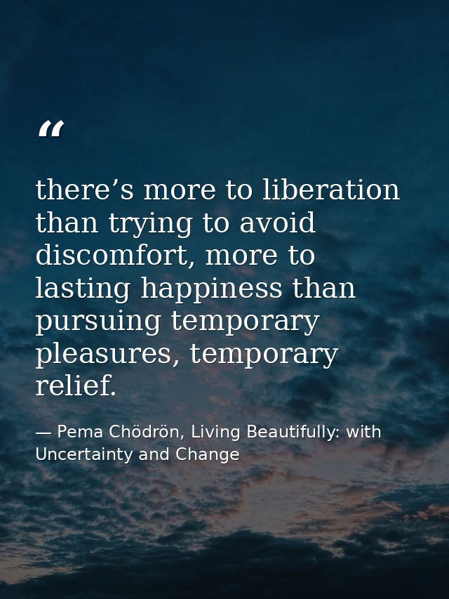 there’s more to liberation than trying to avoid discomfort, more to lasting happiness than pursuing temporary pleasures, — Pema Chödrön, Living Beautifully: with Uncertainty and Change