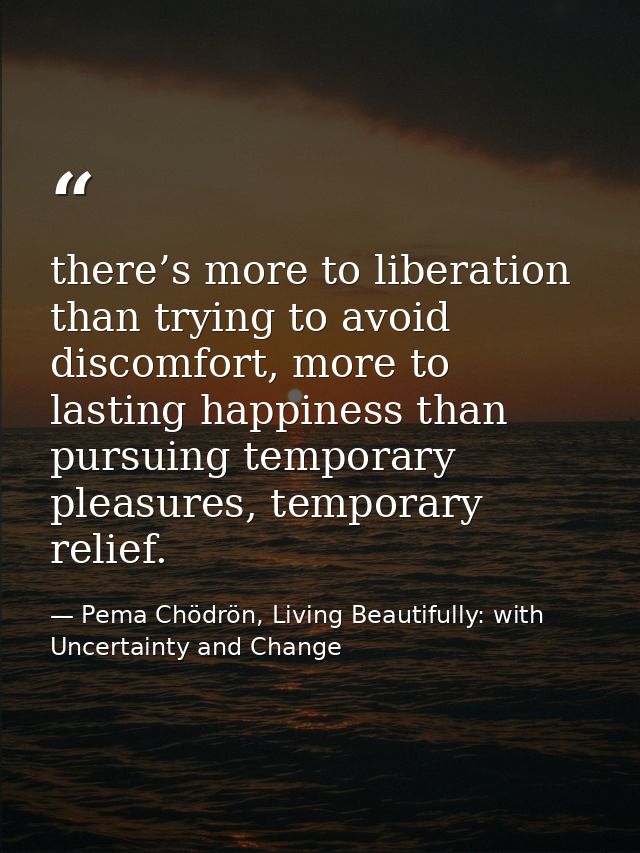 there’s more to liberation than trying to avoid discomfort, more to lasting happiness than pursuing temporary pleasures, — Pema Chödrön, Living Beautifully: with Uncertainty and Change