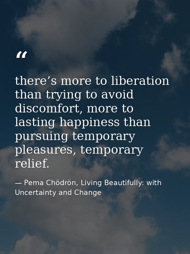 there’s more to liberation than trying to avoid discomfort, more to lasting happiness than pursuing temporary pleasures, — Pema Chödrön, Living Beautifully: with Uncertainty and Change