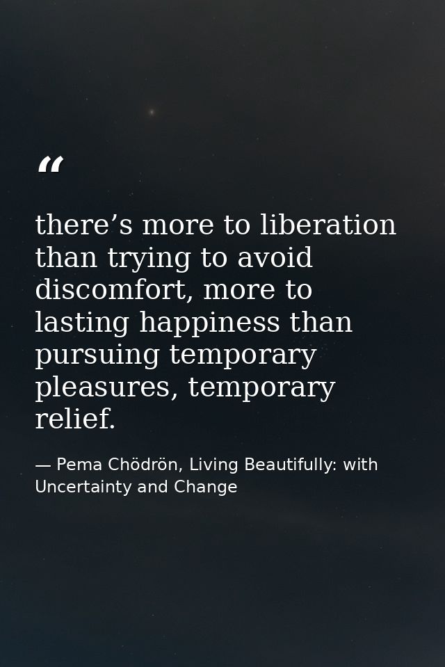 there’s more to liberation than trying to avoid discomfort, more to lasting happiness than pursuing temporary pleasures, — Pema Chödrön, Living Beautifully: with Uncertainty and Change