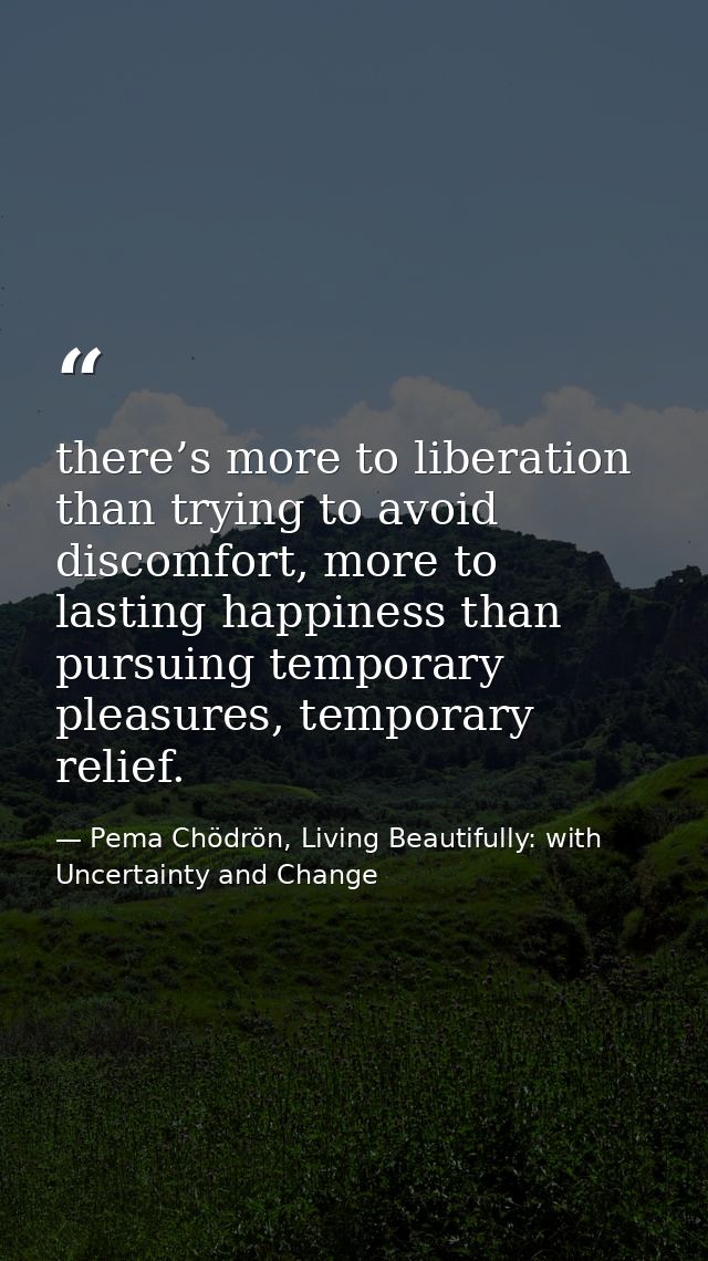 there’s more to liberation than trying to avoid discomfort, more to lasting happiness than pursuing temporary pleasures, — Pema Chödrön, Living Beautifully: with Uncertainty and Change