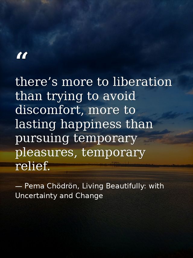 there’s more to liberation than trying to avoid discomfort, more to lasting happiness than pursuing temporary pleasures, — Pema Chödrön, Living Beautifully: with Uncertainty and Change