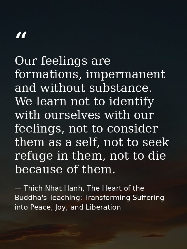 Our feelings are formations, impermanent and without substance. We learn not to identify with ourselves with our feeling — Thich Nhat Hanh, The Heart of the Buddha's Teaching: Transforming Suffering into Peace, Joy, and Liberation
