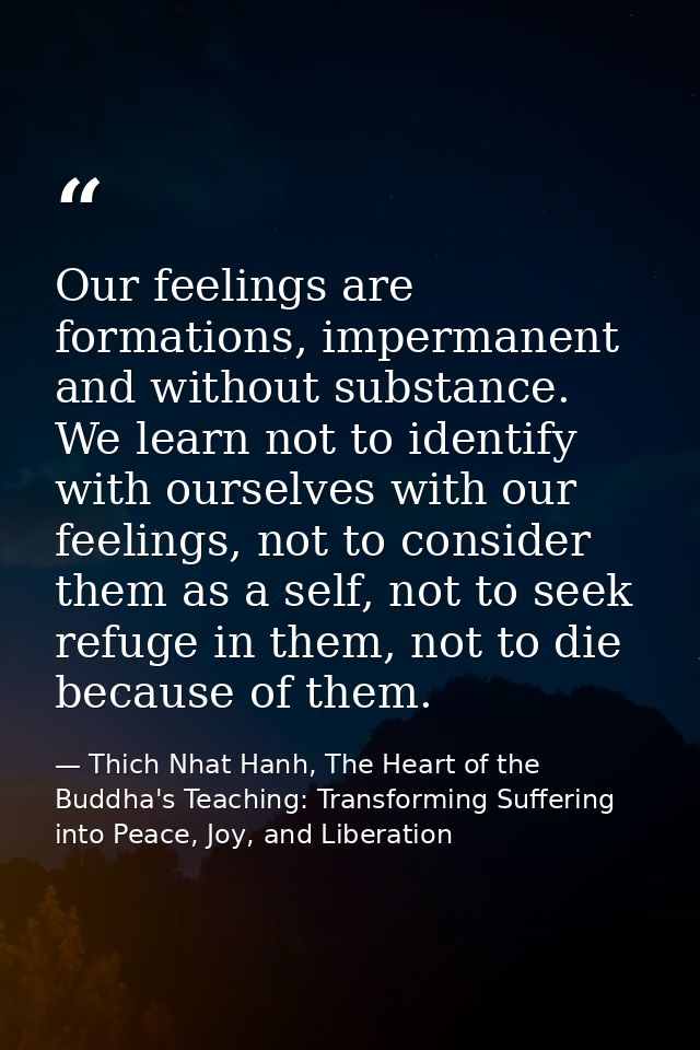 Our feelings are formations, impermanent and without substance. We learn not to identify with ourselves with our feeling — Thich Nhat Hanh, The Heart of the Buddha's Teaching: Transforming Suffering into Peace, Joy, and Liberation