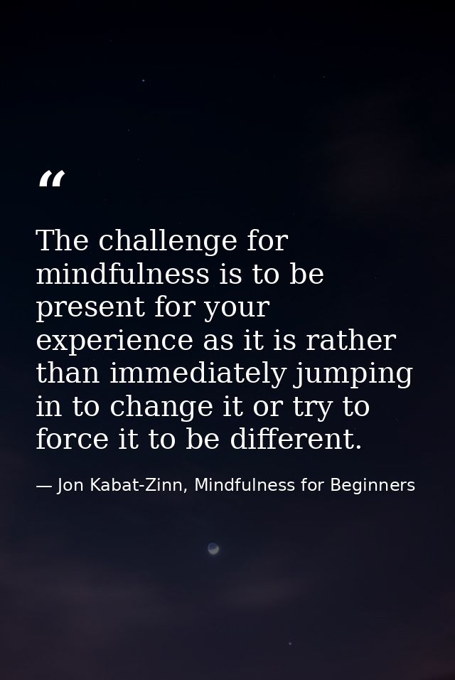 The challenge for mindfulness is to be present for your experience as it is rather than immediately jumping in to change — Jon Kabat-Zinn, Mindfulness for Beginners