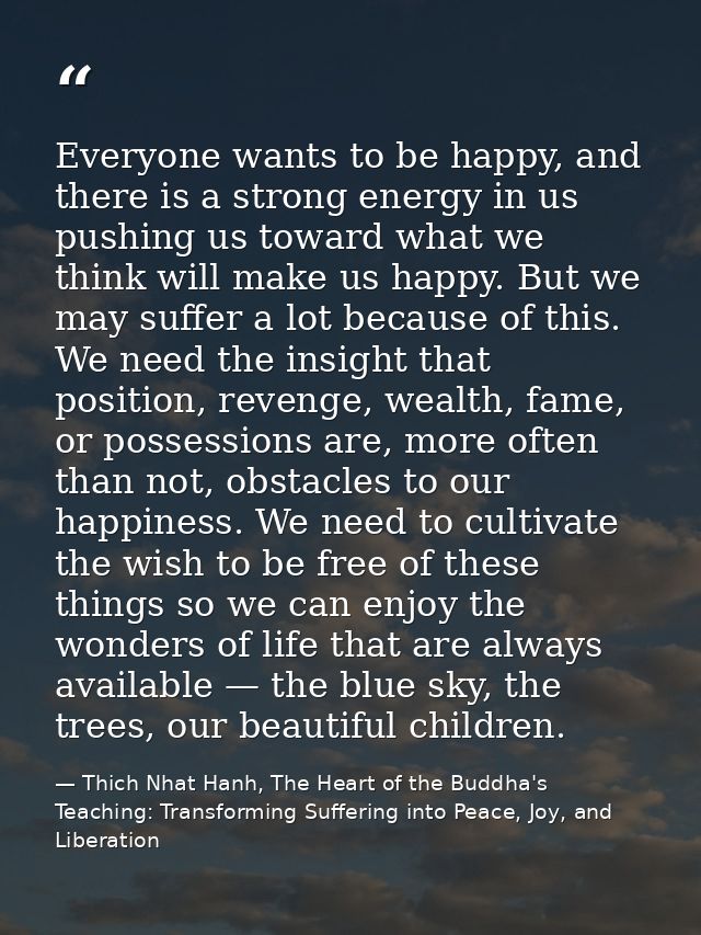 Everyone wants to be happy, and there is a strong energy in us pushing us toward what we think will make us happy. But w — Thich Nhat Hanh, The Heart of the Buddha's Teaching: Transforming Suffering into Peace, Joy, and Liberation