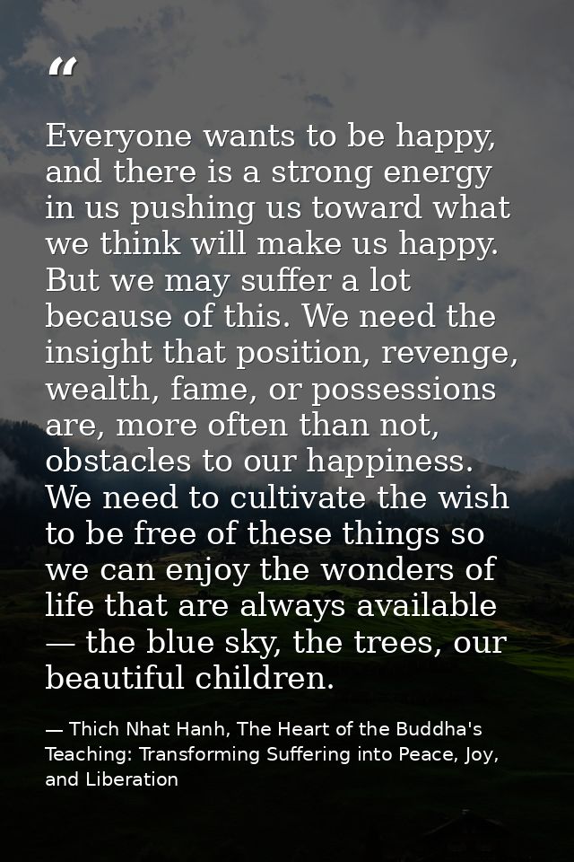 Everyone wants to be happy, and there is a strong energy in us pushing us toward what we think will make us happy. But w — Thich Nhat Hanh, The Heart of the Buddha's Teaching: Transforming Suffering into Peace, Joy, and Liberation