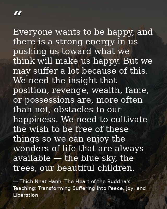 Everyone wants to be happy, and there is a strong energy in us pushing us toward what we think will make us happy. But w — Thich Nhat Hanh, The Heart of the Buddha's Teaching: Transforming Suffering into Peace, Joy, and Liberation