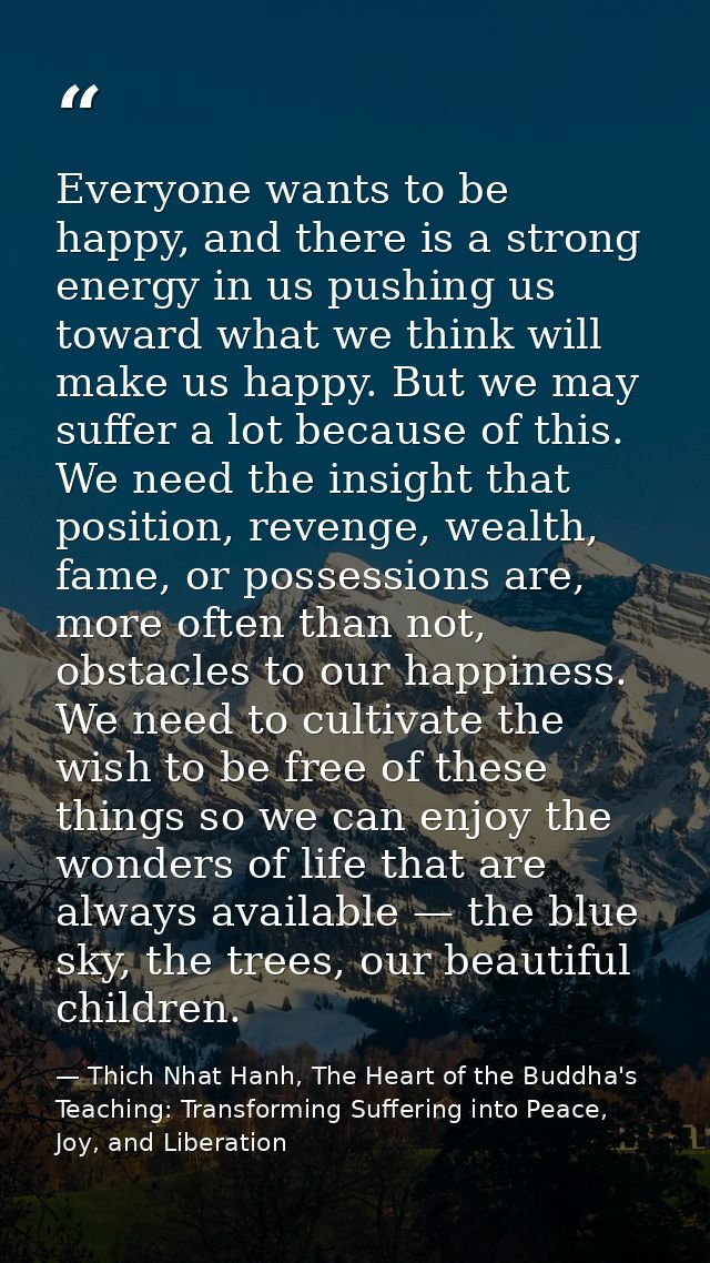 Everyone wants to be happy, and there is a strong energy in us pushing us toward what we think will make us happy. But w — Thich Nhat Hanh, The Heart of the Buddha's Teaching: Transforming Suffering into Peace, Joy, and Liberation
