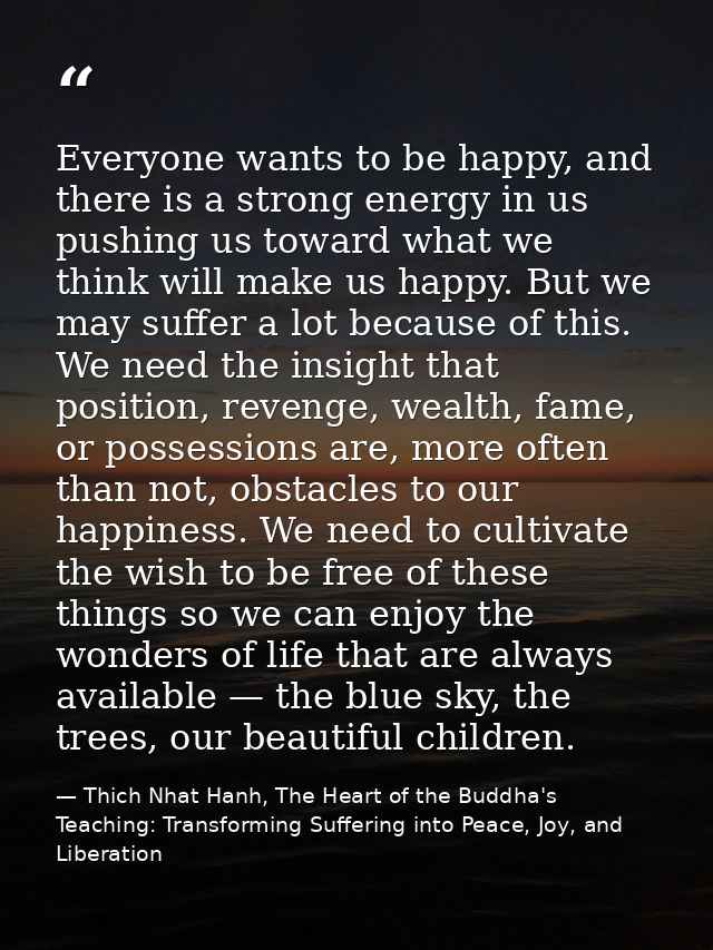 Everyone wants to be happy, and there is a strong energy in us pushing us toward what we think will make us happy. But w — Thich Nhat Hanh, The Heart of the Buddha's Teaching: Transforming Suffering into Peace, Joy, and Liberation