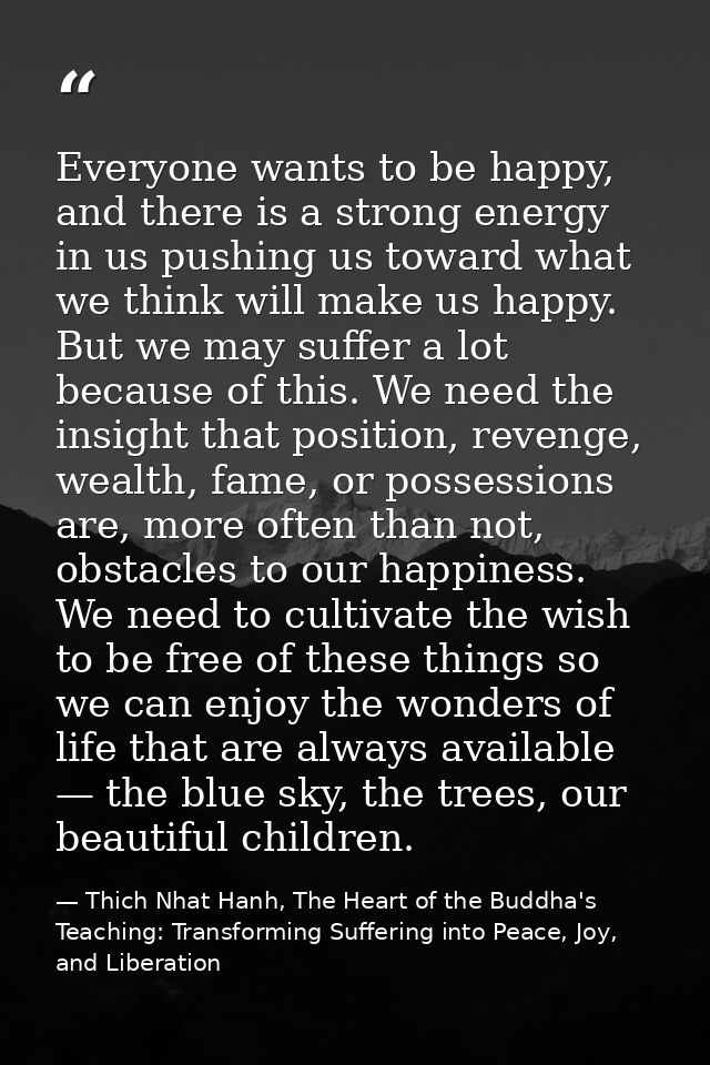 Everyone wants to be happy, and there is a strong energy in us pushing us toward what we think will make us happy. But w — Thich Nhat Hanh, The Heart of the Buddha's Teaching: Transforming Suffering into Peace, Joy, and Liberation