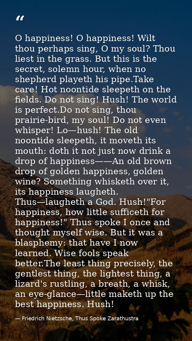 O happiness! O happiness! Wilt thou perhaps sing, O my soul? Thou liest in the grass. But this is the secret, solemn hou — Friedrich Nietzsche, Thus Spoke Zarathustra