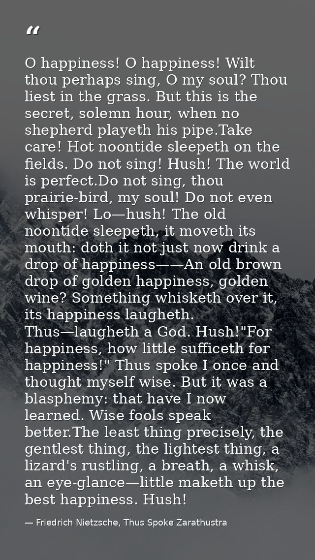 O happiness! O happiness! Wilt thou perhaps sing, O my soul? Thou liest in the grass. But this is the secret, solemn hou — Friedrich Nietzsche, Thus Spoke Zarathustra