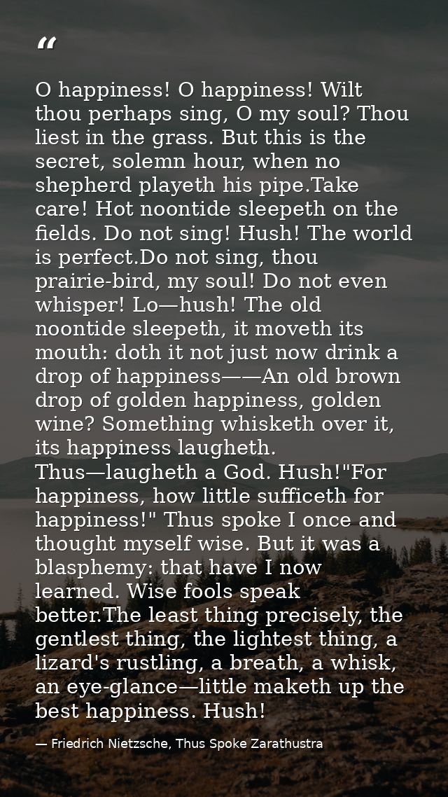 O happiness! O happiness! Wilt thou perhaps sing, O my soul? Thou liest in the grass. But this is the secret, solemn hou — Friedrich Nietzsche, Thus Spoke Zarathustra