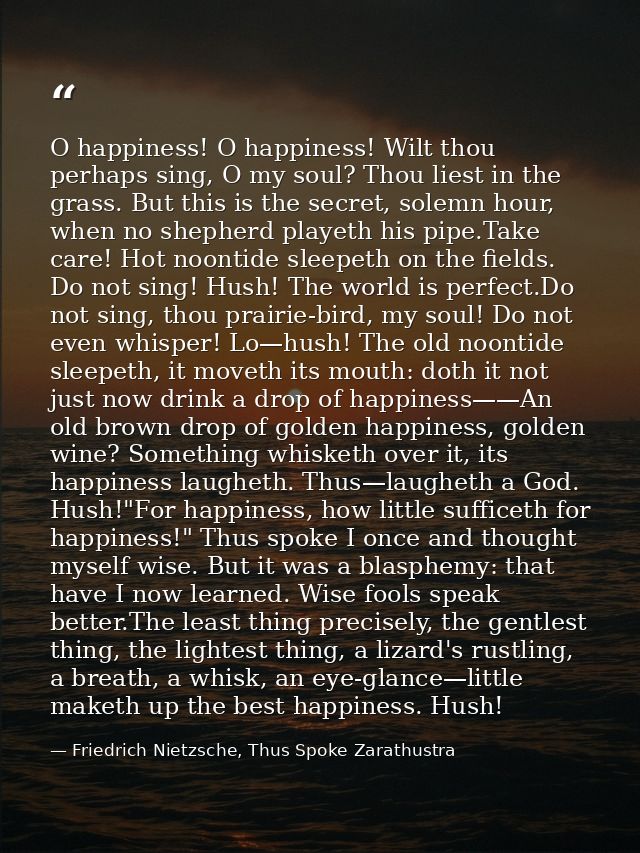 O happiness! O happiness! Wilt thou perhaps sing, O my soul? Thou liest in the grass. But this is the secret, solemn hou — Friedrich Nietzsche, Thus Spoke Zarathustra